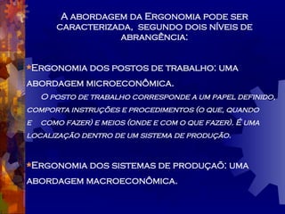 A abordagem da Ergonomia pode ser caracterizada,  segundo dois níveis de abrangência: Ergonomia dos postos de trabalho: uma   abordagem microeconômica. O posto de trabalho corresponde a um papel definido,  comporta instruções e procedimentos (o que, quando  e  como fazer) e meios (onde e com o que fazer). É uma  localização dentro de um sistema de produção. Ergonomia dos sistemas de produçaõ: uma abordagem macroeconômica. 