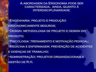 A abordagem da Ergonomia pode ser caracterizada,  ainda, quanto à interdisciplinaridade: Engenharia: projeto e produção  ergonomicamente seguros; Design: metodologia de projeto e design do produto; Psicologia: treinamento e motivação pessoal; Medicina e enfermagem: prevenção de acidentes e doenças de trabalho; Administração: projetos organizacionais e gestão de R.H. 