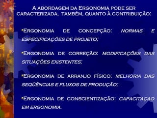 A abordagem da Ergonomia pode ser caracterizada,  também, quanto à contribuição: Ergonomia de concepção:  normas e especificações de projeto; Ergonomia de correção:  modificações das situações existentes; Ergonomia de arranjo físico:  melhoria das seqüências e fluxos de produção; Ergonomia de conscientização:  capacitaçao em ergonomia. 