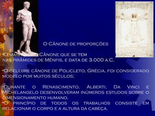 O Cânone de proporções O  mais antigo  Cânone que se  tem   notícia, foi  encontrado nas pirâmides de Mênfis, e   data de 3.000 a.C. O célebre cânone de Policleto, Grécia, foi considerado modelo por muitos séculos; Durante o Renascimento, Alberti, Da Vinci e Michelangelo desenvolveram inúmeros estudos sobre o dimensionamento humano. O princípio de todos os trabalhos consiste em relacionar o corpo e a altura da cabeça. 