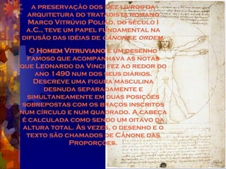 a preservação dos Dez livros da arquitetura do tratadista romano Marco Vitrúvio Polião, do século I a.C., teve um papel fundamental na difusão das idéias de  cânone  e  ordem. O  Homem Vitruviano  é um desenho famoso que acompanhava as notas que Leonardo da Vinci fez ao redor do ano 1490 num dos seus diários. Descreve uma figura masculina desnuda separadamente e simultaneamente em duas posições sobrepostas com os braços inscritos num círculo e num quadrado. A cabeça é calculada como sendo um oitavo da altura total. Às vezes, o desenho e o texto são chamados de Cânone das Proporções. 