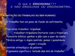 O  que  é  ERGONOMIA  ? ? ? E  NÃO  ERGOLOGIA  OU  ERGONOMETRIA... Adaptação do trabalho ao ser humano: O trabalho tem um pano de fundo de sofrimento; *em latim trabalho=  tripalium   trabalhar= tripaliare  (torturar com o tripalium) *conceito bíblico: ganhar o pão com o suor do rosto;  *Grécia antiga => duplo sentido:  ponos =  penalidade   ergon =  criação No sentido etimológico da palavra: Ergonomia significa o  “estudo das leis do trabalho”. 