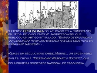 O termo  ERGONOMIA  foi aplicado pela primeira vez, em 1854, pelo polonês W. Jastrzebowski, que publicou um artigo intitulado:  “Ensaio de ergonomia ou ciencia do trabalho baseada nas leis objetivas da ciência da natureza”. Quase um século mais tarde, Murrel, um engenheiro inglês, criou a  “Ergonomic Research Society” ,  que foi a primeira sociedade nacional de ergonomia. 
