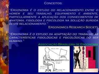 Conceitos:  “ Ergonomia é o estudo do relacionamento entre o homem e seu trabalho, equipamento e ambiente, particularmente a aplicação dos conhecimentos de anatomia, fisiologia e psicologia na solução surgida deste relacionamento.” Ergonomics Research Society “ Ergonomia é o estudo da adaptação do trabalho às características fisiológicas e psicológicas do ser humano.” Associação Brasileira de Ergonomia 