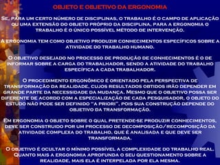 OBJETO E OBJETIVO DA ERGONOMIA Se, para um certo número de disciplinas, o trabalho é o campo de aplicação ou uma extensão do objeto próprio da disciplina, para a ergonomia o trabalho é o único possível método de intervenção. A ergonomia tem como objetivo produzir conhecimentos específicos sobre a atividade do trabalho humano. O objetivo desejado no processo de produção de conhecimentos é o de informar sobre a carga do trabalhador, sendo a atividade do trabalho específica a cada trabalhador. O procedimento ergonômico é orientado pela perspectiva de transformação da realidade, cujos resultados obtidos irão depender em grande parte da necessidade da mudança. Mesmo que o objetivo possa ser diferente de acordo com a especialização de cada pesquisador, o objeto do estudo não pode ser definido “a priori”, pois sua construção depende do objetivo da transformação. Em ergonomia o objeto sobre o qual pretende-se produzir conhecimentos, deve ser construido por um processo de decomposição/recomposição da atividade complexa do trabalho, que é analisada e que deve ser transformada. O objetivo é ocultar o mínimo possível a complexidade do trabalho real. Quanto mais a ergonomia aprofunda o seu questionamento sobre a realidade, mais ela é interpelada por ela mesma. 