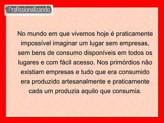 No mundo em que vivemos hoje é praticamente
impossível imaginar um lugar sem empresas,
sem bens de consumo disponíveis em todos os
lugares e com fácil acesso. Nos primórdios não
existiam empresas e tudo que era consumido
era produzido artesanalmente e praticamente
cada um produzia aquilo que consumia.
 