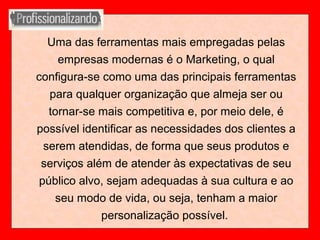 Uma das ferramentas mais empregadas pelas
empresas modernas é o Marketing, o qual
configura-se como uma das principais ferramentas
para qualquer organização que almeja ser ou
tornar-se mais competitiva e, por meio dele, é
possível identificar as necessidades dos clientes a
serem atendidas, de forma que seus produtos e
serviços além de atender às expectativas de seu
público alvo, sejam adequadas à sua cultura e ao
seu modo de vida, ou seja, tenham a maior
personalização possível.
 