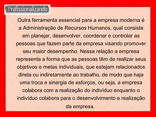 Outra ferramenta essencial para a empresa moderna é
a Administração de Recursos Humanos, qual consiste
em planejar, desenvolver, coordenar e controlar as
pessoas que fazem parte da empresa visando promover
seu maior desempenho. Nessa relação a empresa
representa a forma que as pessoas têm de realizar seus
objetivos e metas individuais, que estejam relacionados
direta ou indiretamente ao trabalho, de modo que haja
uma troca e sinergia de esforços, ou seja, a empresa
colabora com a realização do indivíduo enquanto o
indivíduo colabora para o desenvolvimento e realização
da empresa.
 