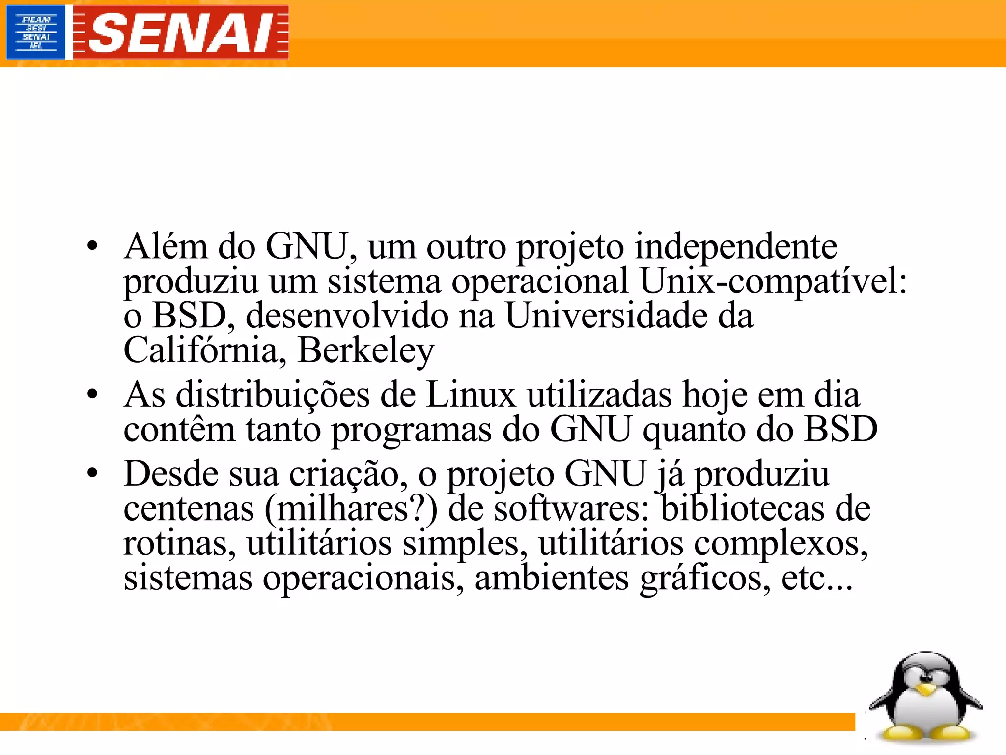 Além do GNU, um outro projeto independente produziu um sistema operacional Unix-compatível: o BSD, desenvolvido na Universidade da Califórnia, Berkeley As distribuições de Linux utilizadas hoje em dia contêm tanto programas do GNU quanto do BSD Desde sua criação, o projeto GNU já produziu centenas (milhares?) de softwares: bibliotecas de rotinas, utilitários simples, utilitários complexos, sistemas operacionais, ambientes gráficos, etc... 