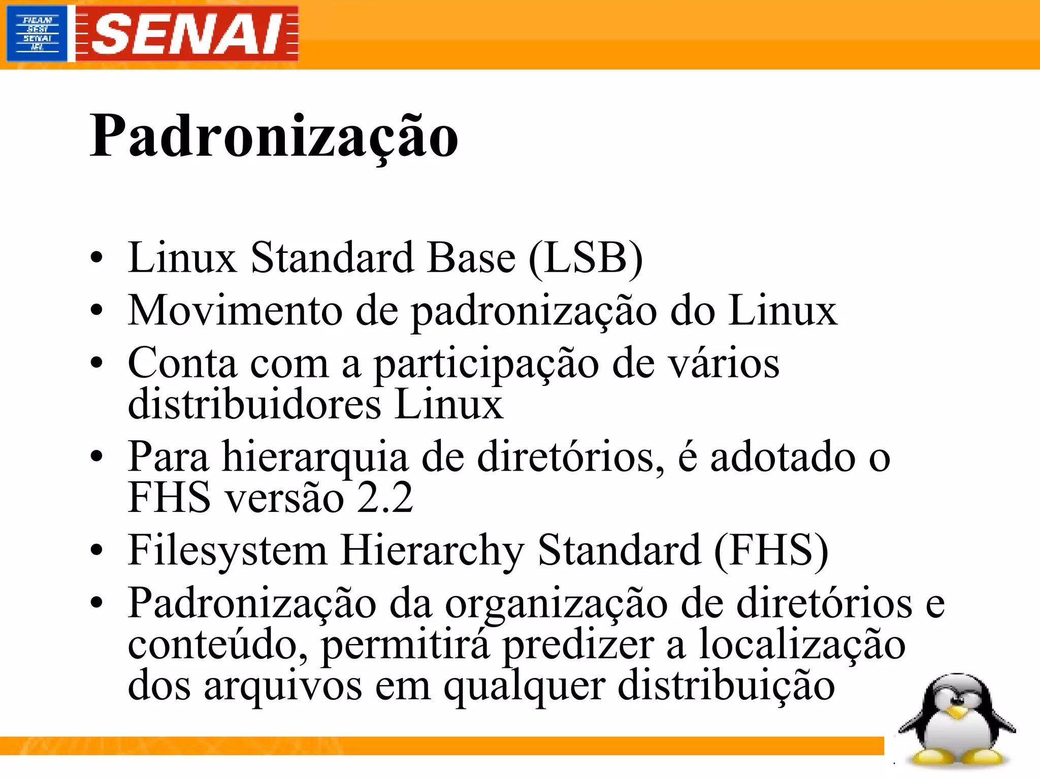 Padronização Linux Standard Base (LSB) Movimento de padronização do Linux Conta com a participação de vários distribuidores Linux Para hierarquia de diretórios, é adotado o FHS versão 2.2 Filesystem Hierarchy Standard (FHS) Padronização da organização de diretórios e conteúdo, permitirá predizer a localização dos arquivos em qualquer distribuição 
