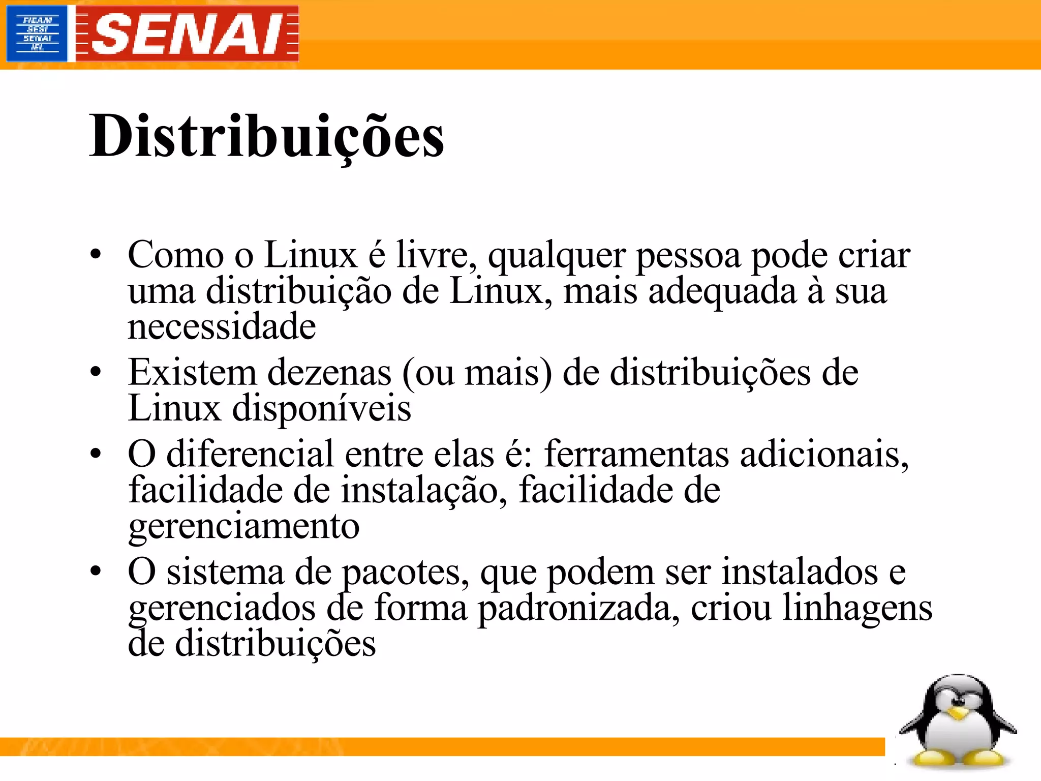 Distribuições Como o Linux é livre, qualquer pessoa pode criar uma distribuição de Linux, mais adequada à sua necessidade Existem dezenas (ou mais) de distribuições de Linux disponíveis O diferencial entre elas é: ferramentas adicionais, facilidade de instalação, facilidade de gerenciamento O sistema de pacotes, que podem ser instalados e gerenciados de forma padronizada, criou linhagens de distribuições 