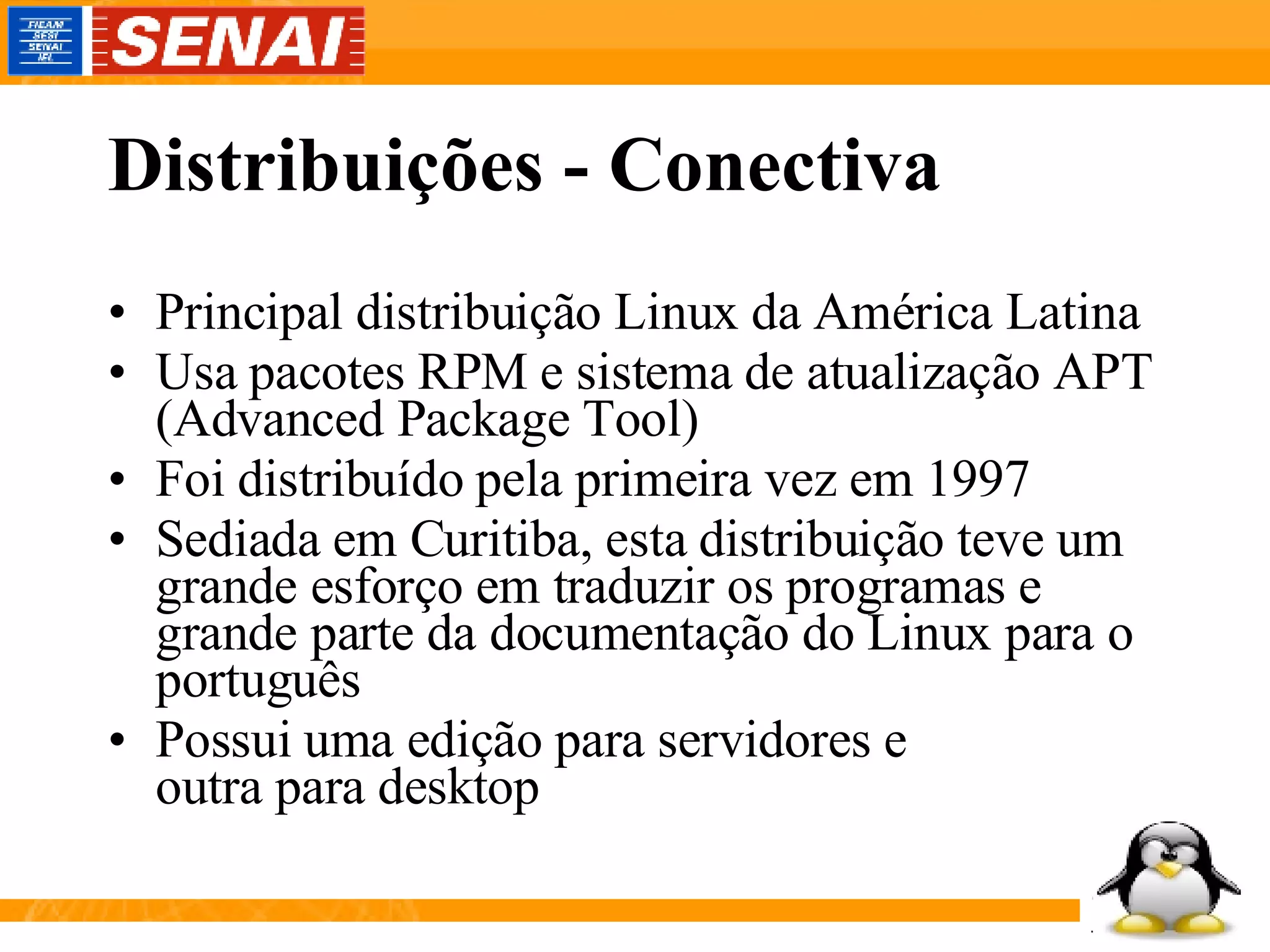 Distribuições - Conectiva Principal distribuição Linux da América Latina Usa pacotes RPM e sistema de atualização APT (Advanced Package Tool) Foi distribuído pela primeira vez em 1997 Sediada em Curitiba, esta distribuição teve um grande esforço em traduzir os programas e grande parte da documentação do Linux para o português Possui uma edição para servidores e outra para desktop 