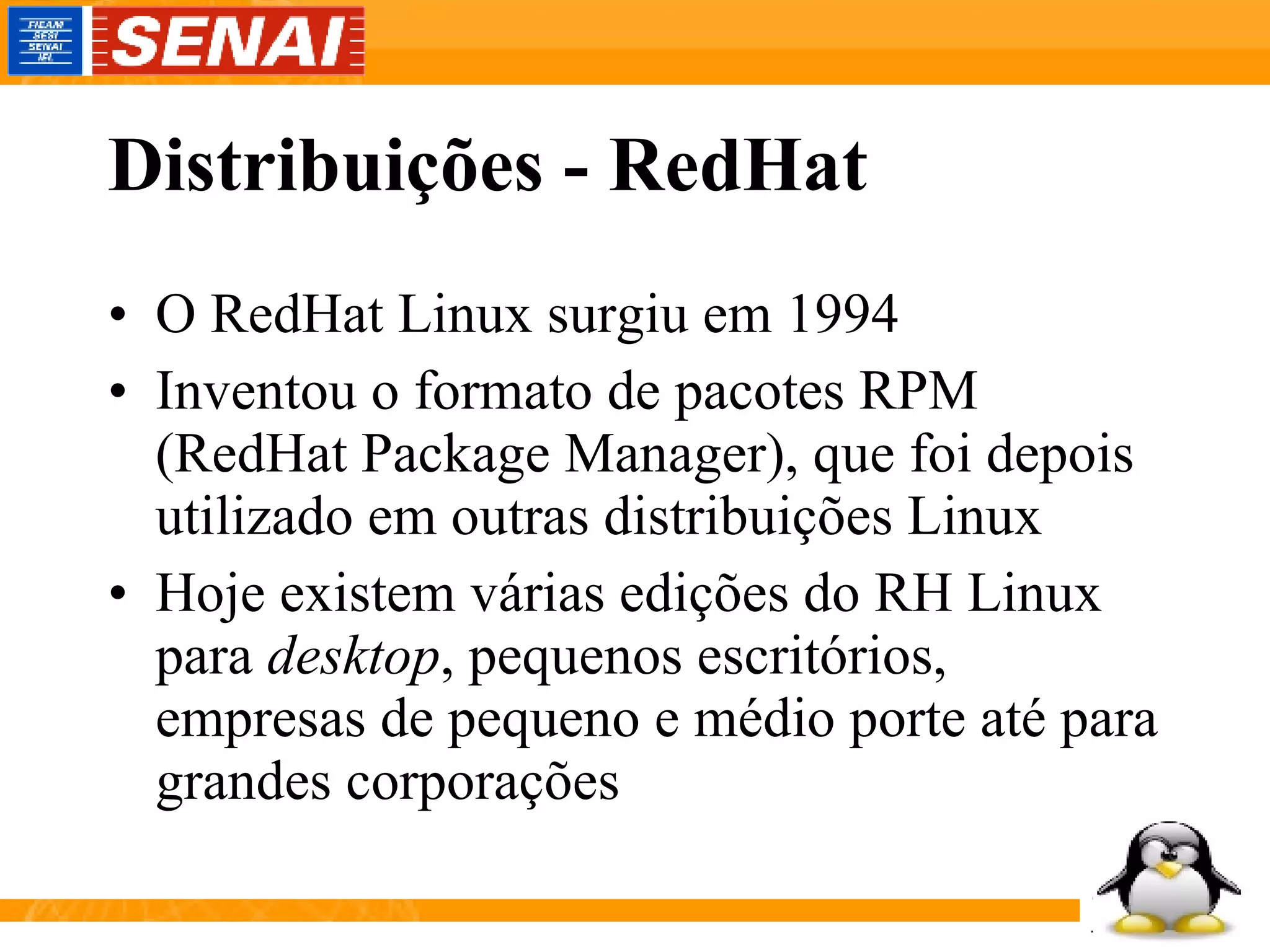 Distribuições - RedHat O RedHat Linux surgiu em 1994 Inventou o formato de pacotes RPM (RedHat Package Manager), que foi depois utilizado em outras distribuições Linux Hoje existem várias edições do RH Linux para  desktop , pequenos escritórios, empresas de pequeno e médio porte até para grandes corporações 