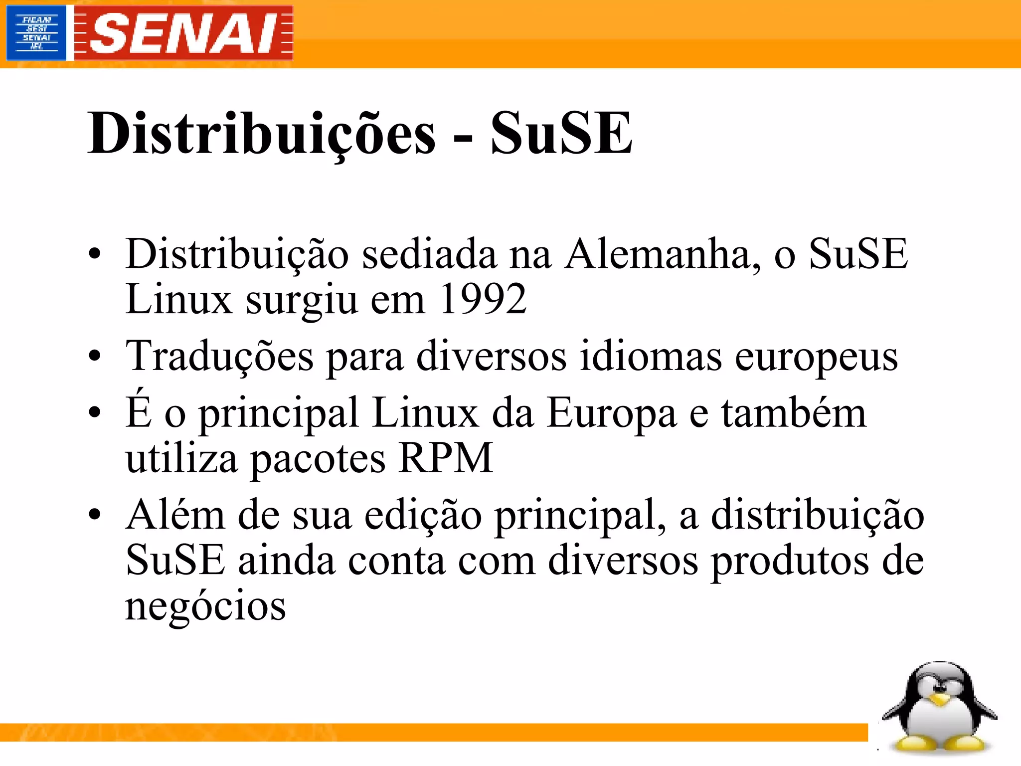 Distribuições - SuSE Distribuição sediada na Alemanha, o SuSE Linux surgiu em 1992 Traduções para diversos idiomas europeus É o principal Linux da Europa e também utiliza pacotes RPM Além de sua edição principal, a distribuição SuSE ainda conta com diversos produtos de negócios  