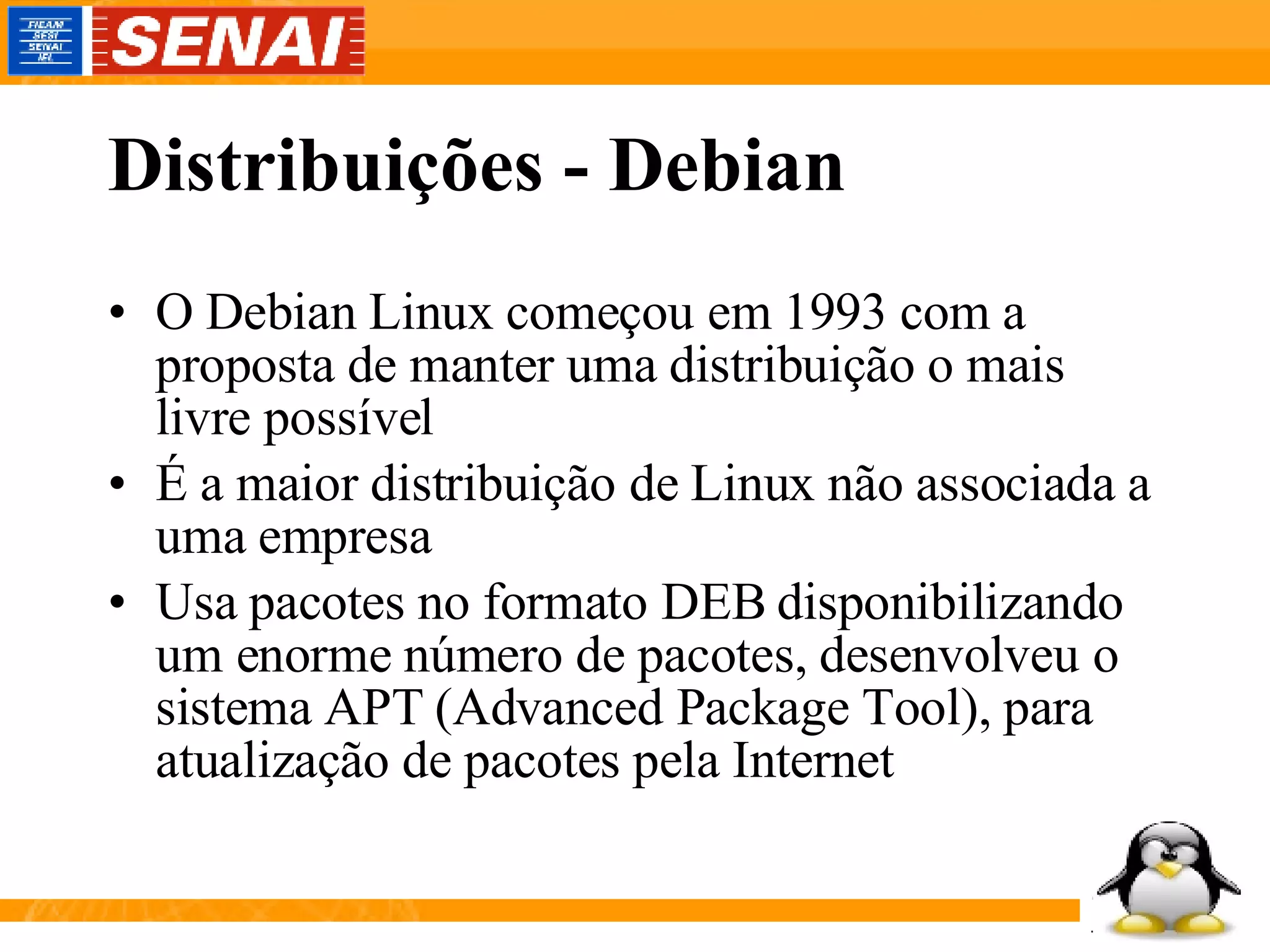 Distribuições - Debian O Debian Linux começou em 1993 com a proposta de manter uma distribuição o mais livre possível É a maior distribuição de Linux não associada a uma empresa Usa pacotes no formato DEB disponibilizando um enorme número de pacotes, desenvolveu o sistema APT (Advanced Package Tool), para atualização de pacotes pela Internet 