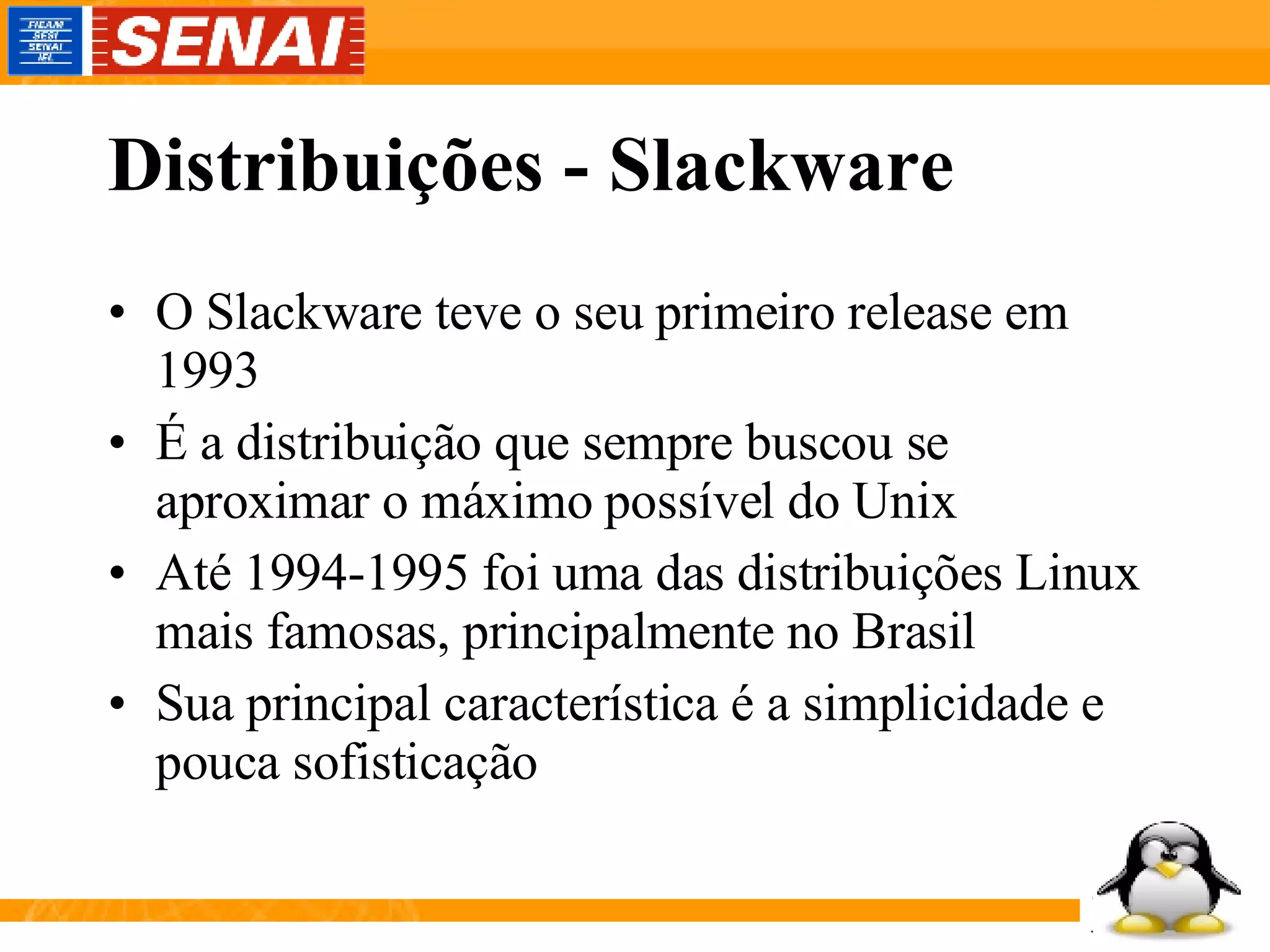 Distribuições - Slackware O Slackware teve o seu primeiro release em 1993 É a distribuição que sempre buscou se aproximar o máximo possível do Unix Até 1994-1995 foi uma das distribuições Linux mais famosas, principalmente no Brasil Sua principal característica é a simplicidade e pouca sofisticação 