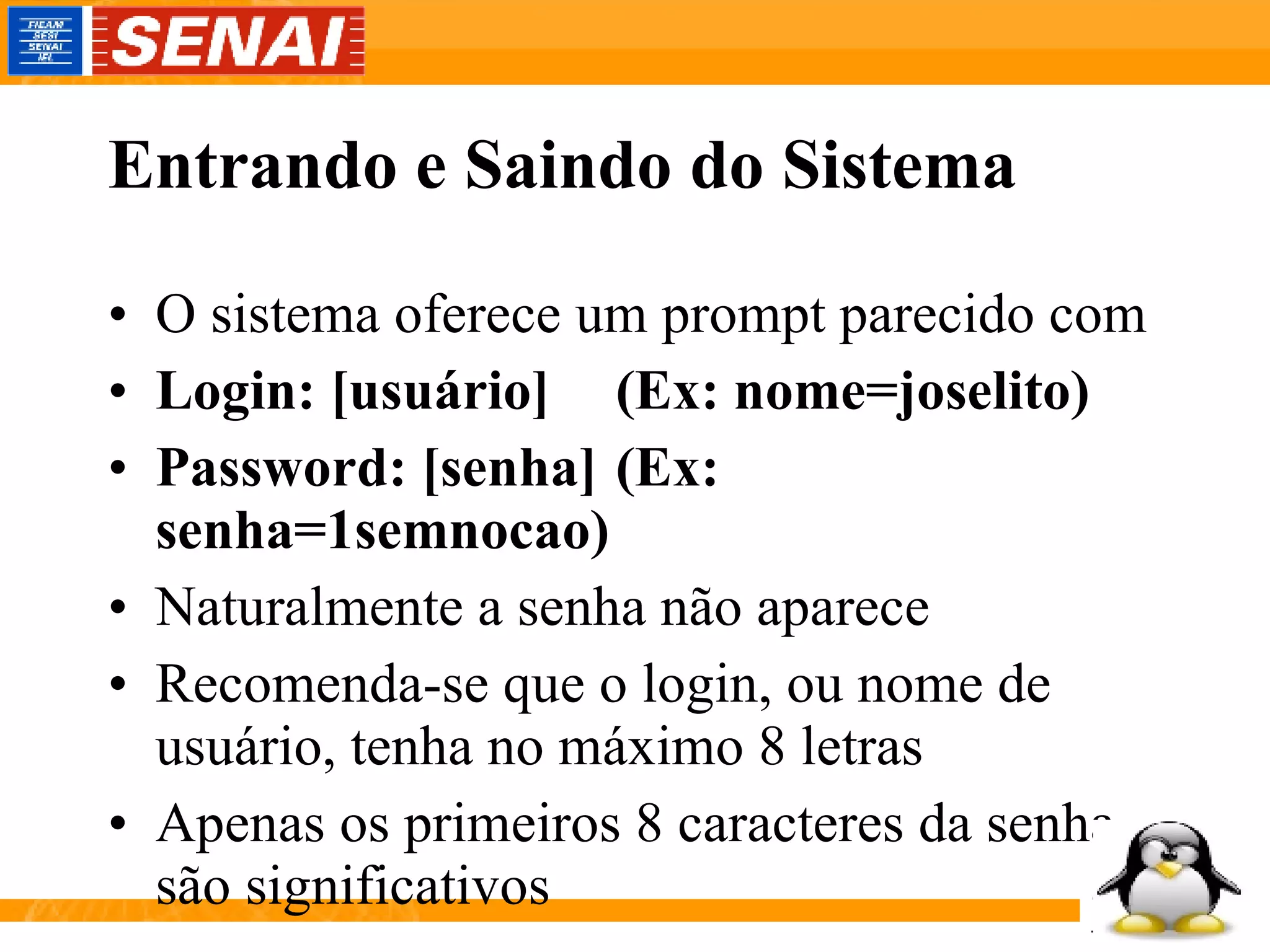 Entrando e Saindo do Sistema O sistema oferece um prompt parecido com Login: [usuário] (Ex: nome=joselito) Password: [senha] (Ex: senha=1semnocao) Naturalmente a senha não aparece Recomenda-se que o login, ou nome de usuário, tenha no máximo 8 letras Apenas os primeiros 8 caracteres da senha são significativos  