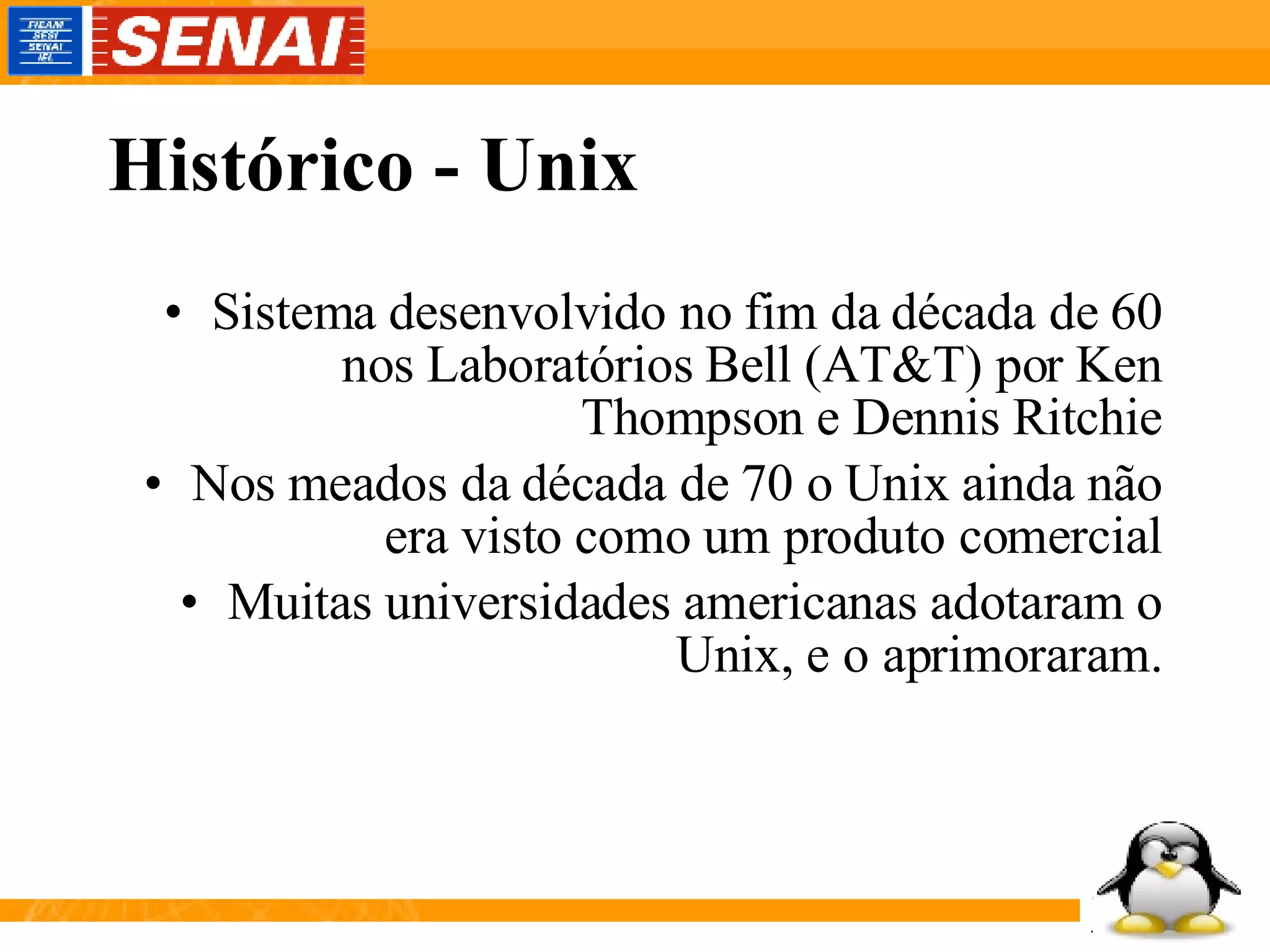 Histórico - Unix Sistema desenvolvido no fim da década de 60 nos Laboratórios Bell (AT&T) por Ken Thompson e Dennis Ritchie Nos meados da década de 70 o Unix ainda não era visto como um produto comercial Muitas universidades americanas adotaram o Unix, e o aprimoraram. 