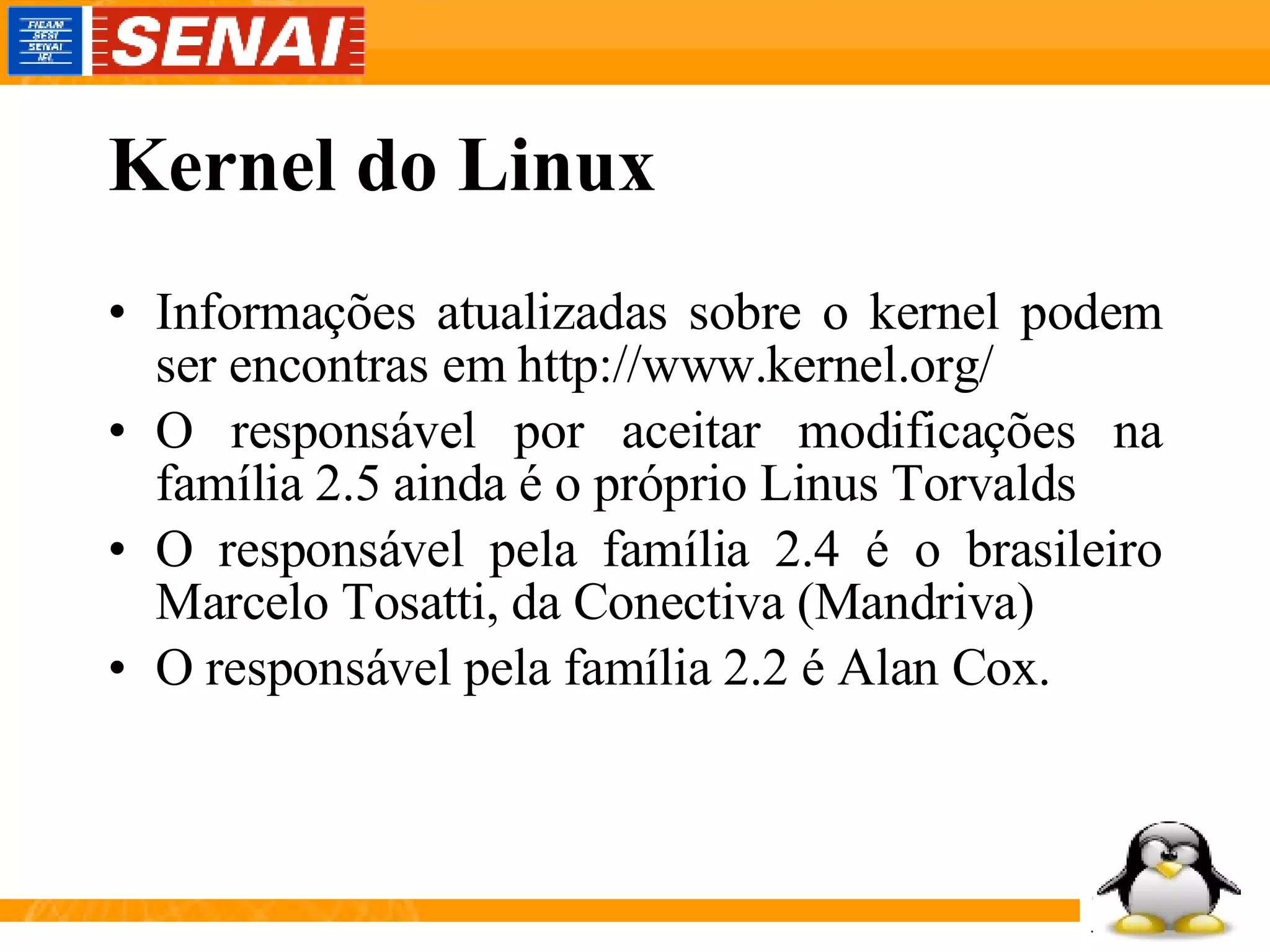Kernel do Linux Informações atualizadas sobre o kernel podem ser encontras em http://www.kernel.org/ O responsável por aceitar modificações na família 2.5 ainda é o próprio Linus Torvalds O responsável pela família 2.4 é o brasileiro Marcelo Tosatti, da Conectiva (Mandriva) O responsável pela família 2.2 é Alan Cox. 