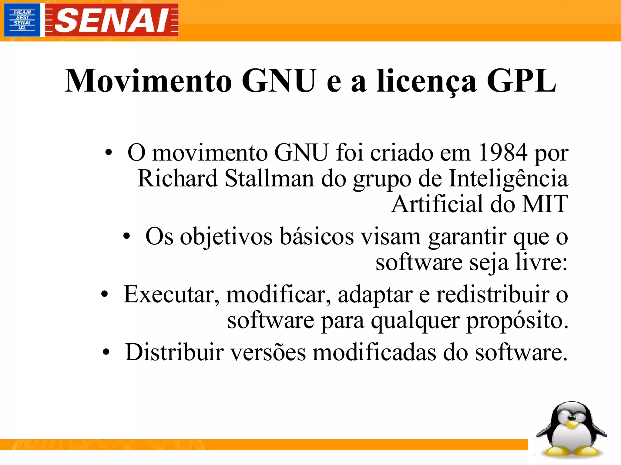 Movimento GNU e a licença GPL O movimento GNU foi criado em 1984 por Richard Stallman do grupo de Inteligência Artificial do MIT Os objetivos básicos visam garantir que o software seja livre: Executar, modificar, adaptar e redistribuir o software para qualquer propósito. Distribuir versões modificadas do software. 