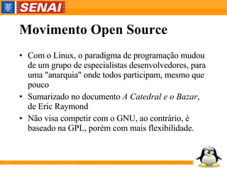 Movimento Open Source Com o Linux, o paradigma de programação mudou de um grupo de especialistas desenvolvedores, para uma "anarquia" onde todos participam, mesmo que pouco Sumarizado no documento  A Catedral e o Bazar , de Eric Raymond Não visa competir com o GNU, ao contrário, é baseado na GPL, porém com mais flexibilidade. 