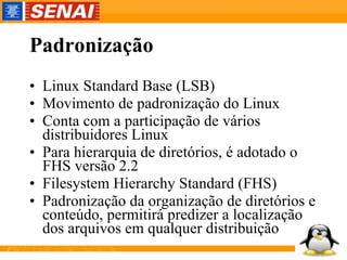 Padronização Linux Standard Base (LSB) Movimento de padronização do Linux Conta com a participação de vários distribuidores Linux Para hierarquia de diretórios, é adotado o FHS versão 2.2 Filesystem Hierarchy Standard (FHS) Padronização da organização de diretórios e conteúdo, permitirá predizer a localização dos arquivos em qualquer distribuição 