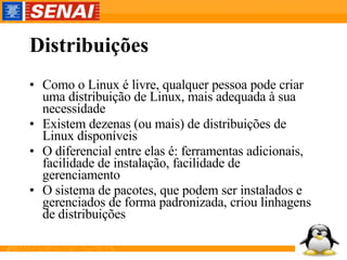 Distribuições Como o Linux é livre, qualquer pessoa pode criar uma distribuição de Linux, mais adequada à sua necessidade Existem dezenas (ou mais) de distribuições de Linux disponíveis O diferencial entre elas é: ferramentas adicionais, facilidade de instalação, facilidade de gerenciamento O sistema de pacotes, que podem ser instalados e gerenciados de forma padronizada, criou linhagens de distribuições 
