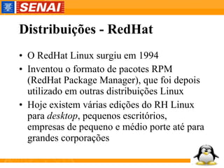 Distribuições - RedHat O RedHat Linux surgiu em 1994 Inventou o formato de pacotes RPM (RedHat Package Manager), que foi depois utilizado em outras distribuições Linux Hoje existem várias edições do RH Linux para  desktop , pequenos escritórios, empresas de pequeno e médio porte até para grandes corporações 