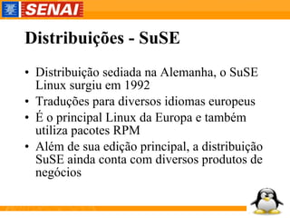 Distribuições - SuSE Distribuição sediada na Alemanha, o SuSE Linux surgiu em 1992 Traduções para diversos idiomas europeus É o principal Linux da Europa e também utiliza pacotes RPM Além de sua edição principal, a distribuição SuSE ainda conta com diversos produtos de negócios  