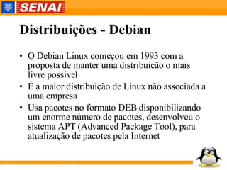 Distribuições - Debian O Debian Linux começou em 1993 com a proposta de manter uma distribuição o mais livre possível É a maior distribuição de Linux não associada a uma empresa Usa pacotes no formato DEB disponibilizando um enorme número de pacotes, desenvolveu o sistema APT (Advanced Package Tool), para atualização de pacotes pela Internet 