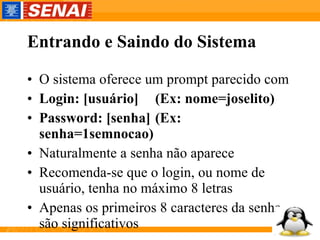 Entrando e Saindo do Sistema O sistema oferece um prompt parecido com Login: [usuário] (Ex: nome=joselito) Password: [senha] (Ex: senha=1semnocao) Naturalmente a senha não aparece Recomenda-se que o login, ou nome de usuário, tenha no máximo 8 letras Apenas os primeiros 8 caracteres da senha são significativos  