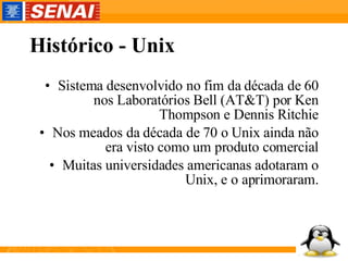 Histórico - Unix Sistema desenvolvido no fim da década de 60 nos Laboratórios Bell (AT&T) por Ken Thompson e Dennis Ritchie Nos meados da década de 70 o Unix ainda não era visto como um produto comercial Muitas universidades americanas adotaram o Unix, e o aprimoraram. 