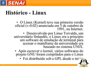 Histórico - Linux O Linux (Kernel) teve sua primeira versão oficial (v-0.02) anunciada em 5 de outubro de 1991, na Internet. Desenvolvido por Linus Torvalds, um universitário finlandês, o Linux era a princípio um software de emulação de terminal para acessar o mainframe da universidade era baseado no sistema UNIX. Após escrever o kernel, vários softwares do projeto GNU foram compilados para o Linux Foi distribuído sob a GPL desde o início 