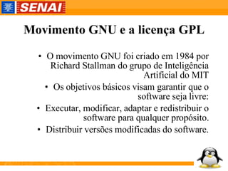 Movimento GNU e a licença GPL O movimento GNU foi criado em 1984 por Richard Stallman do grupo de Inteligência Artificial do MIT Os objetivos básicos visam garantir que o software seja livre: Executar, modificar, adaptar e redistribuir o software para qualquer propósito. Distribuir versões modificadas do software. 
