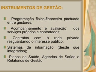 INSTRUMENTOS DE GESTÃO: Programação físico-financeira pactuada entre gestores; Acompanhamento e avaliação  dos serviços próprios e contratados; Contratos com a rede privada resguardando o interesse público; Sistemas de informação (desde que integrados); Planos de Saúde, Agendas de Saúde e Relatórios de Gestão; 