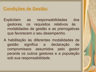 Condições de Gestão: Explicitam as responsabilidades dos gestores, os requisitos relativos às  modalidades de gestão e as prerrogativas que favorecem o seu desempenho. A habilitação às diferentes modalidades de gestão significa a declaração de compromissos assumidos pelo gestor perante os outros gestores e a população sob sua responsabilidade. 