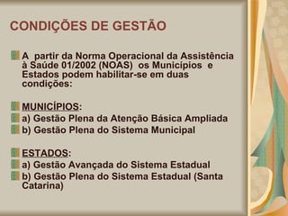 CONDIÇÕES DE GESTÃO A  partir da Norma Operacional da Assistência à Saúde 01/2002 (NOAS)  os Municípios  e  Estados podem habilitar-se em duas condições: MUNICÍPIOS :  a) Gestão Plena da Atenção Básica Ampliada  b) Gestão Plena do Sistema Municipal  ESTADOS :  a) Gestão Avançada do Sistema Estadual  b) Gestão Plena do Sistema Estadual (Santa Catarina) 
