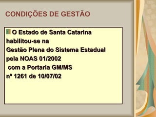 CONDIÇÕES DE GESTÃO O Estado de Santa Catarina habilitou-se na Gestão Plena do Sistema Estadual pela NOAS 01/2002 com a Portaria GM/MS nº 1261 de 10/07/02 