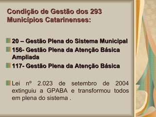 Condição de Gestão dos 293 Municípios Catarinenses: 20 – Gestão Plena do Sistema Municipal 156- Gestão Plena da Atenção Básica Ampliada 117- Gestão Plena da Atenção Básica Lei nº 2.023 de setembro de 2004 extinguiu a GPABA e transformou todos em plena do sistema . 