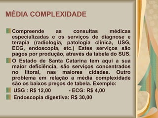 MÉDIA COMPLEXIDADE Compreende as consultas médicas especializadas e os serviços de diagnose e terapia (radiologia, patologia clínica, USG, ECG, endoscopia, etc.) Estes serviços são pagos por produção, através da tabela do SUS.  O Estado de Santa Catarina tem aqui a sua maior deficiência, são serviços concentrados no litoral, nas maiores cidades. Outro problema em relação a média complexidade são os baixos preços de tabela. Exemplo: USG : R$ 12,00  - ECG: R$ 4,00 Endoscopia digestiva: R$ 30,00 