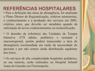 Para a definição das áreas de abrangência, foi analisado o Plano Diretor de Regionalização, critérios ministeriais, o credenciamento e a produção dos serviços em 2003, critérios estes, que deverão ser atendidos quando da solicitação de novos credenciamentos ou reclassificação.   O desenho da referência das Unidades de Terapia Intensiva -UTI adulto, pediátrico e neonatal é macrorregional, porém poderá transcender a área de abrangência recomendada em razão da necessidade do paciente e por não termos ainda distribuição equânime dos leitos. Os serviços de alta complexidade hospitalar pediátrico, na sua maioria, serão realizados no Hospital Infantil Joana de Gusmão em Florianópolis.   REFERÊNCIAS HOSPITALARES 