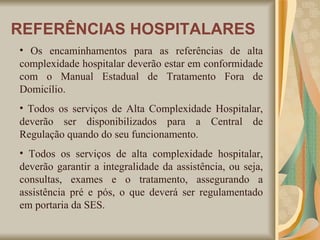 Os encaminhamentos para as referências de alta complexidade hospitalar deverão estar em conformidade com o Manual Estadual de Tratamento Fora de Domicílio. Todos os serviços de Alta Complexidade Hospitalar, deverão ser disponibilizados para a Central de Regulação quando do seu funcionamento. Todos os serviços de alta complexidade hospitalar, deverão garantir a integralidade da assistência, ou seja, consultas, exames e o tratamento, assegurando a assistência pré e pós, o que deverá ser regulamentado em portaria da SES.  REFERÊNCIAS HOSPITALARES 