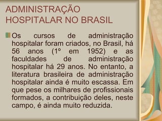 ADMINISTRAÇÃO HOSPITALAR NO BRASIL Os cursos de administração hospitalar foram criados, no Brasil, há 56 anos (1º em 1952) e as faculdades de administração hospitalar há 29 anos. No entanto, a literatura brasileira de administração hospitalar ainda é muito escassa. Em que pese os milhares de profissionais formados, a contribuição deles, neste campo, é ainda muito reduzida. 