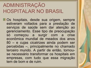ADMINISTRAÇÃO HOSPITALAR NO BRASIL Os hospitais, desde sua origem, sempre estiveram voltados para a prestação de serviços de saúde sem dar atenção ao gerenciamento. Esse tipo de preocupação só começou a surgir com a crise econômica mundial de meados dos anos 80 – e cujas cicatrizes ainda podem ser percebidas –, principalmente no chamado terceiro mundo. A partir de então, tornou-se necessário transformar os hospitais em empresas, com tudo que essa migração tem de bom e de ruim. 