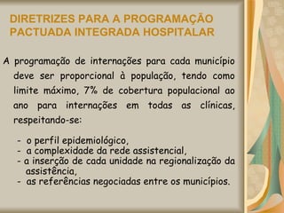 DIRETRIZES PARA A PROGRAMAÇÃO PACTUADA INTEGRADA HOSPITALAR A programação de internações para cada município deve ser proporcional à população, tendo como limite máximo, 7% de cobertura populacional ao ano para internações em todas as clínicas, respeitando-se:  -  o perfil epidemiológico, -  a complexidade da rede assistencial, - a inserção de cada unidade na regionalização da assistência, -  as referências negociadas entre os municípios.  