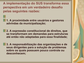 A implementação do SUS transforma essa perspectiva em um verdadeiro desafio pelas seguintes razões: 1. A proximidade entre usuários e gestores advindas da municipalização; 2. A expressão constitucional de direitos, que se transformam em demandas para estruturas até então não adaptadas para essa finalidade; 3. A responsabilização das organizações e de seus dirigentes para a solução de problemas sobre os quais possuem pouco controle ou desconhecem; 