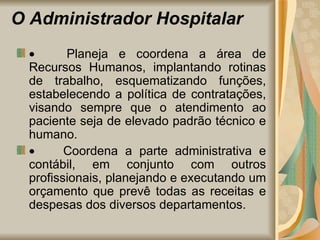 O Administrador Hospitalar           Planeja e coordena a área de Recursos Humanos, implantando rotinas de trabalho, esquematizando funções, estabelecendo a política de contratações, visando sempre que o atendimento ao paciente seja de elevado padrão técnico e humano.            Coordena a parte administrativa e contábil, em conjunto com outros profissionais, planejando e executando um orçamento que prevê todas as receitas e despesas dos diversos departamentos. 