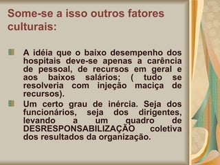 Some-se a isso outros fatores culturais: A idéia que o baixo desempenho dos hospitais deve-se apenas a carência de pessoal, de recursos em geral e aos baixos salários; ( tudo se resolveria com injeção maciça de recursos). Um certo grau de inércia. Seja dos funcionários, seja dos dirigentes, levando a um quadro de DESRESPONSABILIZAÇÃO coletiva dos resultados da organização. 