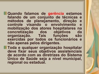 Quando falamos de  gerência  estamos falando de um conjunto de técnicas e métodos de planejamento, direção e controle visando o envolvimento e mobilização dos atores hospitalares na concretização dos objetivos da organização. Tais funções são exercidas por todos os funcionários e não apenas pelos dirigentes. Toda e qualquer organização hospitalar deve fixar seus objetivos assistenciais de acordo com as diretrizes do Sistema Único de Saúde seja a nível municipal, regional ou estadual.  