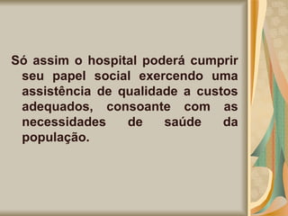 Só assim o hospital poderá cumprir seu papel social exercendo uma assistência de qualidade a custos adequados, consoante com as necessidades de saúde da população. 